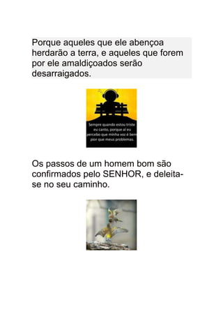 Porque aqueles que ele abençoa
herdarão a terra, e aqueles que forem
por ele amaldiçoados serão
desarraigados.




Os passos de um homem bom são
confirmados pelo SENHOR, e deleita-
se no seu caminho.
 
