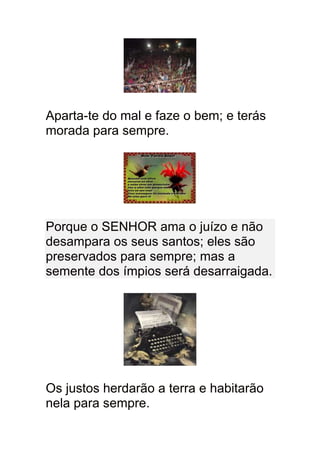 Aparta-te do mal e faze o bem; e terás
morada para sempre.




Porque o SENHOR ama o juízo e não
desampara os seus santos; eles são
preservados para sempre; mas a
semente dos ímpios será desarraigada.




Os justos herdarão a terra e habitarão
nela para sempre.
 