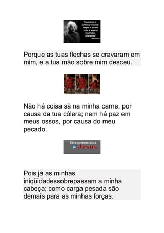 Porque as tuas flechas se cravaram em
mim, e a tua mão sobre mim desceu.




Não há coisa sã na minha carne, por
causa da tua cólera; nem há paz em
meus ossos, por causa do meu
pecado.




Pois já as minhas
iniqüidadessobrepassam a minha
cabeça; como carga pesada são
demais para as minhas forças.
 