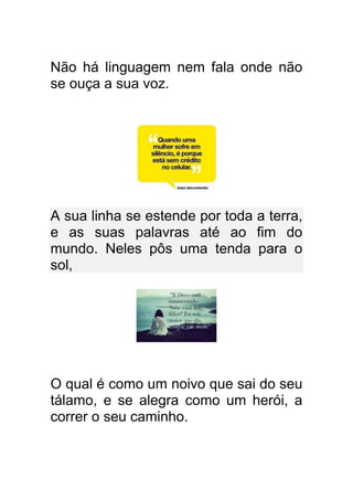 Não há linguagem nem fala onde não
se ouça a sua voz.




A sua linha se estende por toda a terra,
e as suas palavras até ao fim do
mundo. Neles pôs uma tenda para o
sol,




O qual é como um noivo que sai do seu
tálamo, e se alegra como um herói, a
correr o seu caminho.
 