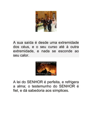 A sua saída é desde uma extremidade
dos céus, e o seu curso até à outra
extremidade, e nada se esconde ao
seu calor.




A lei do SENHOR é perfeita, e refrigera
a alma; o testemunho do SENHOR é
fiel, e dá sabedoria aos símplices.
 