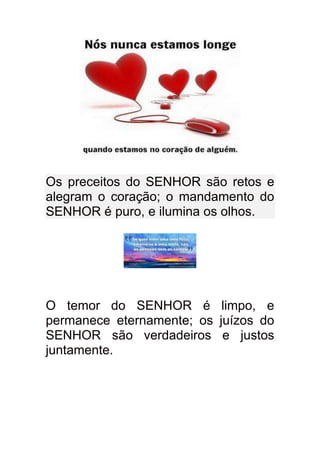 Os preceitos do SENHOR são retos e
alegram o coração; o mandamento do
SENHOR é puro, e ilumina os olhos.




O temor do SENHOR é limpo, e
permanece eternamente; os juízos do
SENHOR são verdadeiros e justos
juntamente.
 