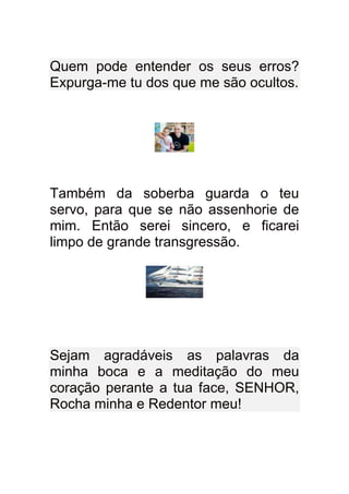 Quem pode entender os seus erros?
Expurga-me tu dos que me são ocultos.




Também da soberba guarda o teu
servo, para que se não assenhorie de
mim. Então serei sincero, e ficarei
limpo de grande transgressão.




Sejam agradáveis as palavras da
minha boca e a meditação do meu
coração perante a tua face, SENHOR,
Rocha minha e Redentor meu!
 
