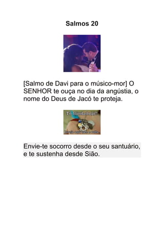 Salmos 20




[Salmo de Davi para o músico-mor] O
SENHOR te ouça no dia da angústia, o
nome do Deus de Jacó te proteja.




Envie-te socorro desde o seu santuário,
e te sustenha desde Sião.
 