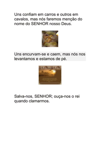 Uns confiam em carros e outros em
cavalos, mas nós faremos menção do
nome do SENHOR nosso Deus.




Uns encurvam-se e caem, mas nós nos
levantamos e estamos de pé.




Salva-nos, SENHOR; ouça-nos o rei
quando clamarmos.
 