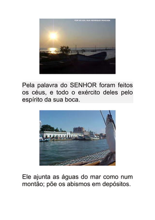 Pela palavra do SENHOR foram feitos
os céus, e todo o exército deles pelo
espírito da sua boca.




Ele ajunta as águas do mar como num
montão; põe os abismos em depósitos.
 