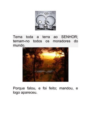 Tema toda a terra ao SENHOR;
temam-no todos os moradores do
mundo.




Porque falou, e foi feito; mandou, e
logo apareceu.
 