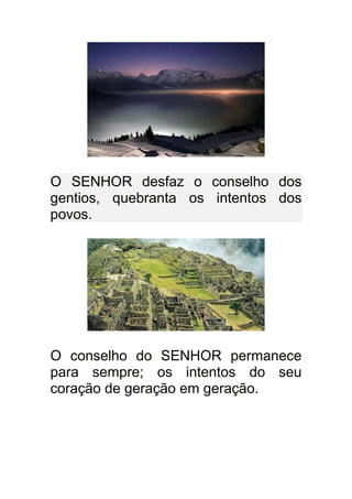 O SENHOR desfaz o conselho dos
gentios, quebranta os intentos dos
povos.




O conselho do SENHOR permanece
para sempre; os intentos do seu
coração de geração em geração.
 