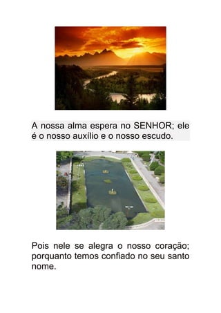 A nossa alma espera no SENHOR; ele
é o nosso auxílio e o nosso escudo.




Pois nele se alegra o nosso coração;
porquanto temos confiado no seu santo
nome.
 