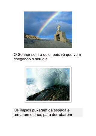 O Senhor se rirá dele, pois vê que vem
chegando o seu dia.




Os ímpios puxaram da espada e
armaram o arco, para derrubarem
 