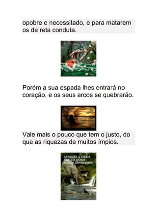 opobre e necessitado, e para matarem
os de reta conduta.




Porém a sua espada lhes entrará no
coração, e os seus arcos se quebrarão.




Vale mais o pouco que tem o justo, do
que as riquezas de muitos ímpios.
 