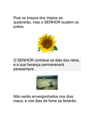 Pois os braços dos ímpios se
quebrarão, mas o SENHOR sustém os
justos.




O SENHOR conhece os dias dos retos,
e a sua herança permanecerá
parasempre.




Não serão envergonhados nos dias
maus, e nos dias de fome se fartarão.
 