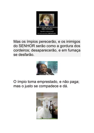 Mas os ímpios perecerão, e os inimigos
do SENHOR serão como a gordura dos
cordeiros; desaparecerão, e em fumaça
se desfarão.




O ímpio toma emprestado, e não paga;
mas o justo se compadece e dá.
 