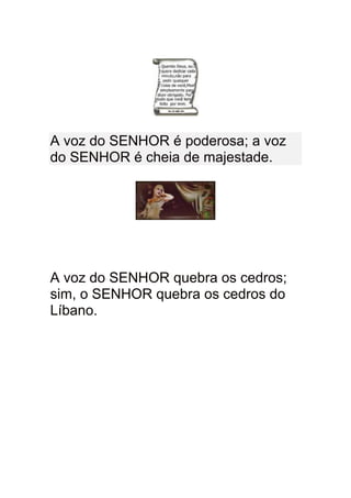 A voz do SENHOR é poderosa; a voz
do SENHOR é cheia de majestade.




A voz do SENHOR quebra os cedros;
sim, o SENHOR quebra os cedros do
Líbano.
 