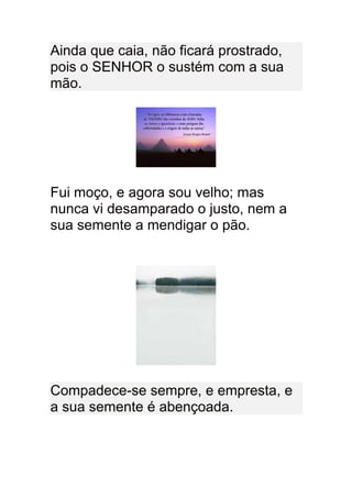 Ainda que caia, não ficará prostrado,
pois o SENHOR o sustém com a sua
mão.




Fui moço, e agora sou velho; mas
nunca vi desamparado o justo, nem a
sua semente a mendigar o pão.




Compadece-se sempre, e empresta, e
a sua semente é abençoada.
 
