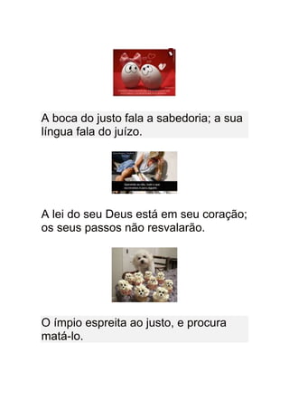 A boca do justo fala a sabedoria; a sua
língua fala do juízo.




A lei do seu Deus está em seu coração;
os seus passos não resvalarão.




O ímpio espreita ao justo, e procura
matá-lo.
 