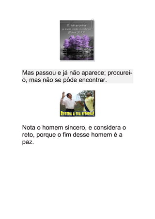 Mas passou e já não aparece; procurei-
o, mas não se pôde encontrar.




Nota o homem sincero, e considera o
reto, porque o fim desse homem é a
paz.
 