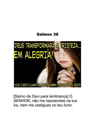 Salmos 38




[Salmo de Davi para lembrança] O
SENHOR, não me repreendas na tua
ira, nem me castigues no teu furor.
 