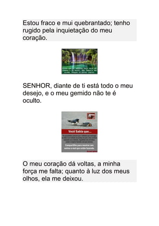 Estou fraco e mui quebrantado; tenho
rugido pela inquietação do meu
coração.




SENHOR, diante de ti está todo o meu
desejo, e o meu gemido não te é
oculto.




O meu coração dá voltas, a minha
força me falta; quanto à luz dos meus
olhos, ela me deixou.
 