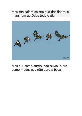 meu mal falam coisas que danificam, e
imaginam astúcias todo o dia.




Mas eu, como surdo, não ouvia, e era
como mudo, que não abre a boca.
 