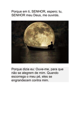Porque em ti, SENHOR, espero; tu,
SENHOR meu Deus, me ouvirás.




Porque dizia eu: Ouve-me, para que
não se alegrem de mim. Quando
escorrega o meu pé, eles se
engrandecem contra mim.
 