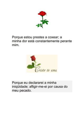 Porque estou prestes a coxear; a
minha dor está constantemente perante
mim.




Porque eu declararei a minha
iniqüidade; afligir-me-ei por causa do
meu pecado.
 