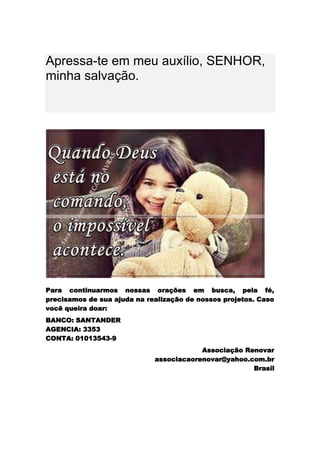 Apressa-te em meu auxílio, SENHOR,
minha salvação.




Para continuarmos nossas orações em busca, pela fé,
precisamos de sua ajuda na realização de nossos projetos. Caso
você queira doar:
BANCO: SANTANDER
AGENCIA: 3353
CONTA: 01013543-9
                                         Associação Renovar
                             associacaorenovar@yahoo.com.br
                                                      Brasil
 