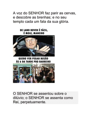 A voz do SENHOR faz parir as cervas,
e descobre as brenhas; e no seu
templo cada um fala da sua glória.




O SENHOR se assentou sobre o
dilúvio; o SENHOR se assenta como
Rei, perpetuamente.
 