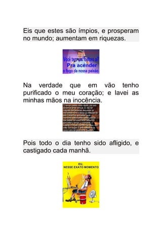 Eis que estes são ímpios, e prosperam
no mundo; aumentam em riquezas.




Na verdade que em vão tenho
purificado o meu coração; e lavei as
minhas mãos na inocência.




Pois todo o dia tenho sido afligido, e
castigado cada manhã.
 