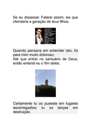 Se eu dissesse: Falarei assim; eis que
ofenderia a geração de teus filhos.




Quando pensava em entender isto, foi
para mim muito doloroso;
Até que entrei no santuário de Deus;
então entendi eu o fim deles.




Certamente tu os puseste em lugares
escorregadios; tu os lanças em
destruição.
 