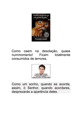 Como caem na desolação, quase
nummomento!       Ficam totalmente
consumidos de terrores.




Como um sonho, quando se acorda,
assim, ó Senhor, quando acordares,
desprezarás a aparência deles.
 