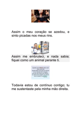Assim o meu coração se azedou, e
sinto picadas nos meus rins.




Assim me embruteci, e nada sabia;
fiquei como um animal perante ti.




Todavia estou de contínuo contigo; tu
me sustentaste pela minha mão direita.
 