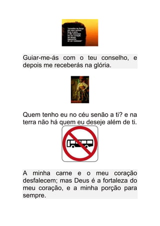 Guiar-me-ás com o teu conselho, e
depois me receberás na glória.




Quem tenho eu no céu senão a ti? e na
terra não há quem eu deseje além de ti.




A minha carne e o meu coração
desfalecem; mas Deus é a fortaleza do
meu coração, e a minha porção para
sempre.
 