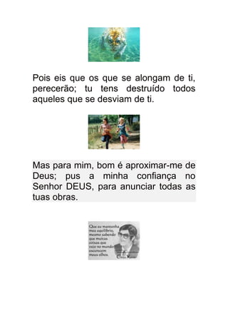 Pois eis que os que se alongam de ti,
perecerão; tu tens destruído todos
aqueles que se desviam de ti.




Mas para mim, bom é aproximar-me de
Deus; pus a minha confiança no
Senhor DEUS, para anunciar todas as
tuas obras.
 