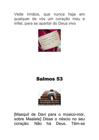 Vede irmãos, que nunca haja em
qualquer de vós um coração mau e
infiel, para se apartar do Deus vivo.




           Salmos 53




[Masquil de Davi para o músico-mor,
sobre Maalate] Disse o néscio no seu
coração: Não há Deus. Têm-se
 