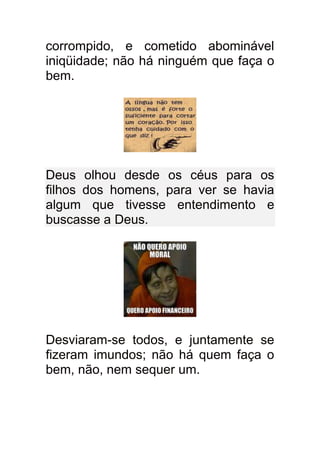 corrompido, e cometido abominável
iniqüidade; não há ninguém que faça o
bem.




Deus olhou desde os céus para os
filhos dos homens, para ver se havia
algum que tivesse entendimento e
buscasse a Deus.




Desviaram-se todos, e juntamente se
fizeram imundos; não há quem faça o
bem, não, nem sequer um.
 