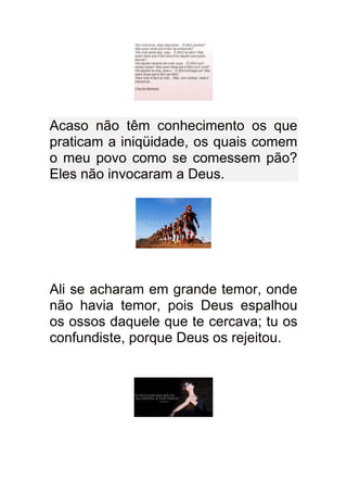 Acaso não têm conhecimento os que
praticam a iniqüidade, os quais comem
o meu povo como se comessem pão?
Eles não invocaram a Deus.




Ali se acharam em grande temor, onde
não havia temor, pois Deus espalhou
os ossos daquele que te cercava; tu os
confundiste, porque Deus os rejeitou.
 
