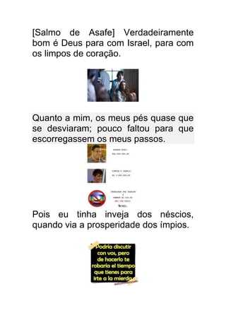 [Salmo de Asafe] Verdadeiramente
bom é Deus para com Israel, para com
os limpos de coração.




Quanto a mim, os meus pés quase que
se desviaram; pouco faltou para que
escorregassem os meus passos.




Pois eu tinha inveja dos néscios,
quando via a prosperidade dos ímpios.
 