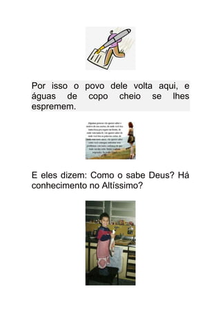 Por isso o povo dele volta aqui, e
águas de copo cheio se lhes
espremem.




E eles dizem: Como o sabe Deus? Há
conhecimento no Altíssimo?
 