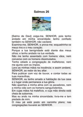 Salmos 26




[Salmo de Davi] Julga-me, SENHOR, pois tenho
andado em minha sinceridade; tenho confiado
também no SENHOR; não vacilarei.
Examina-me, SENHOR, e prova-me; esquadrinha os
meus rins e o meu coração.
Porque a tua benignidade está diante dos meus
olhos; e tenho andado na tua verdade.
Não me tenho assentado com homens vãos, nem
converso com os homens dissimulados.
Tenho odiado a congregação de malfeitores; nem
me ajunto com os ímpios.
Lavo as minhas mãos na inocência; e assim andarei,
SENHOR, ao redor do teu altar.
Para publicar com voz de louvor, e contar todas as
tuas maravilhas.
SENHOR, eu tenho amado a habitação da tua casa
e o lugar onde permanece a tua glória.
Não apanhes a minha alma com os pecadores, nem
a minha vida com os homens sanguinolentos,
Em cujas mãos há malefício, e cuja mão direita está
cheia de subornos.
Mas eu ando na minha sinceridade; livra-me e tem
piedade de mim.
O meu pé está posto em caminho plano; nas
congregações louvarei ao SENHOR.
 