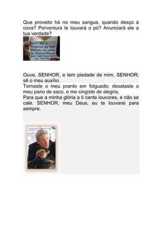 Que proveito há no meu sangue, quando desço à
cova? Porventura te louvará o pó? Anunciará ele a
tua verdade?




Ouve, SENHOR, e tem piedade de mim, SENHOR;
sê o meu auxílio.
Tornaste o meu pranto em folguedo; desataste o
meu pano de saco, e me cingiste de alegria,
Para que a minha glória a ti cante louvores, e não se
cale. SENHOR, meu Deus, eu te louvarei para
sempre.
 