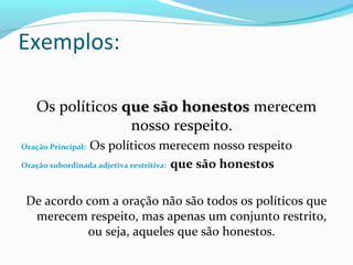 Exemplos:

   Os políticos que são honestos merecem
                 nosso respeito.
                Os políticos merecem nosso respeito
Oração Principal:

Oração subordinada adjetiva restritiva: que são honestos



 De acordo com a oração não são todos os políticos que
  merecem respeito, mas apenas um conjunto restrito,
           ou seja, aqueles que são honestos.
 