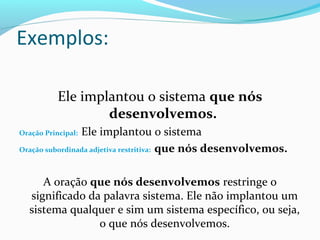 Exemplos:

           Ele implantou o sistema que nós
                   desenvolvemos.
                Ele implantou o sistema
Oração Principal:

Oração subordinada adjetiva restritiva: que nós desenvolvemos.



     A oração que nós desenvolvemos restringe o
  significado da palavra sistema. Ele não implantou um
  sistema qualquer e sim um sistema específico, ou seja,
                o que nós desenvolvemos.
 