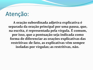 Atenção:
      A oração subordinada adjetiva explicativa é 
 separada da oração principal por uma pausa, que, 
 na escrita, é representada pela vírgula. É comum, 
     por isso, que a pontuação seja indicada como 
  forma de diferenciar as orações explicativas das 
   restritivas: de fato, as explicativas vêm sempre 
       isoladas por vírgulas; as restritivas, não.
 