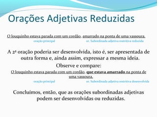 Orações Adjetivas Reduzidas
O louquinho estava parada com um cordão, amarrado na ponta de uma vassoura.
              oração principal            or. Subordinada adjetiva restritiva reduzida


A 2ª oração poderia ser desenvolvida, isto é, ser apresentada de
      outra forma e, ainda assim, expressar a mesma ideia.
                      Observe e compare:
  O louquinho estava parada com um cordão, que estava amarrado na ponta de
                                 uma vassoura.
              oração principal            or. Subordinada adjetiva restritiva desenvolvida


   Concluímos, então, que as orações subordinadas adjetivas
            podem ser desenvolvidas ou reduzidas.
 