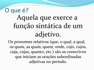 O que é?
     Aquela que exerce a
    função sintática de um
           adjetivo.
 Os pronomes relativos (que, o qual, a qual,
 os quais, as quais, quem, onde, cujo, cujos,
  cuja, cujas, quanto, etc.) são os conectivos
     que iniciam as orações subordinadas
             adjetivas no período.
 