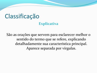 Classificação
                   Explicativa

São as orações que servem para esclarecer melhor o
      sentido do termo que se refere, explicando
     detalhadamente sua característica principal.
            Aparece separada por vírgulas.
 