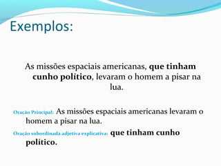 Exemplos:

    As missões espaciais americanas, que tinham
      cunho político, levaram o homem a pisar na
                          lua.

                As missões espaciais americanas levaram o
Oração Principal:
    homem a pisar na lua.
Oração subordinada adjetiva explicativa: que tinham cunho
    político.
 