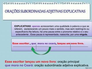 ORAÇÕES SUBORDINADAS ADJETIVAS EXPLICATIVAS 
EXPLICATIVAS: apenas acrescentam uma qualidade à palavra a que se 
referem, esclarecendo um pouco mais o sentido, mas sem restringi-lo ou 
especificá-lo.Na leitura, há uma pausa entre o pronome relativo e o seu 
antecedente . Essa pausa é representada, naescrita, por uma vírgula. 
EXEMPLO: 
Esse escritor , que mora no ceará, lançou um novo livro. 
Esse escritor lançou um novo livro: oração principal 
que mora no Ceará: oração subordinada adjetiva explicativa. 
 