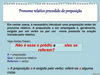 Pronome relativo precedido de preposição 
Em certos casos, é necessário introduzir uma preposição antes do 
pronome relativo. A preposição a ser empregada é, geralmente, 
exigida por um verbo ou por um nome presente na oração 
iniciada pelo relativo. 
Veja nestas frases: 
Não é esse o prédio a que eles se 
A = preposição 
Que = pronome relativo 
Referem = verbo 
referem? 
 A preposição a é exigida pelo verbo: referir-se a alguma 
coisa. 
 